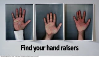 Find your hand raisers
requires finding your hand-raisers (tribal leaders so to speak), this also creates communities.
 