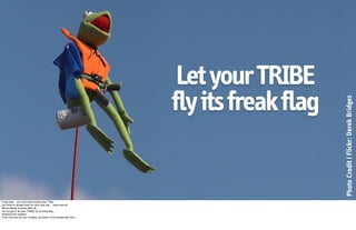 Let your TRIBE
                                                                  fly its freak flag




                                                                                       Photo Credit | Flickr: Derek Bridges
A big note… you can’t just choose your Tribe…
you have to accept them for who they are… warts and all.
We’re talking humans after all.
You’ve got to let your TRIBE ﬂy it’s freak ﬂag…
Embrace the weirdos.
They may just be your loudest, proudest, most passionate fans. 
 