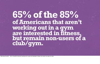 65% of the 85%
                            of Americans that aren’t
                            working out in a gym
                            are interested in fitness,
                            but remain non-users of a
                            club/gym.
What about the 85%… 65% of that 85% that aren’t working out in a gym are interested in ﬁtness, but remain non-users of a club.
 
