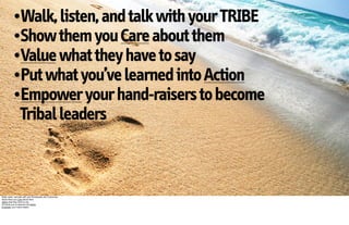 •Walk, listen, and talk with your TRIBE
           •Show them you Care about them
           •Value what they have to say
           •Put what you’ve learned into Action
           •Empower your hand-raisers to become
                  Tribal leaders



Walk, listen, and talk with your Employees and Customers
Show them you Care about them
Value what they have to say
Put what you’ve learned into Action
Empower your Hand-raisers
 
