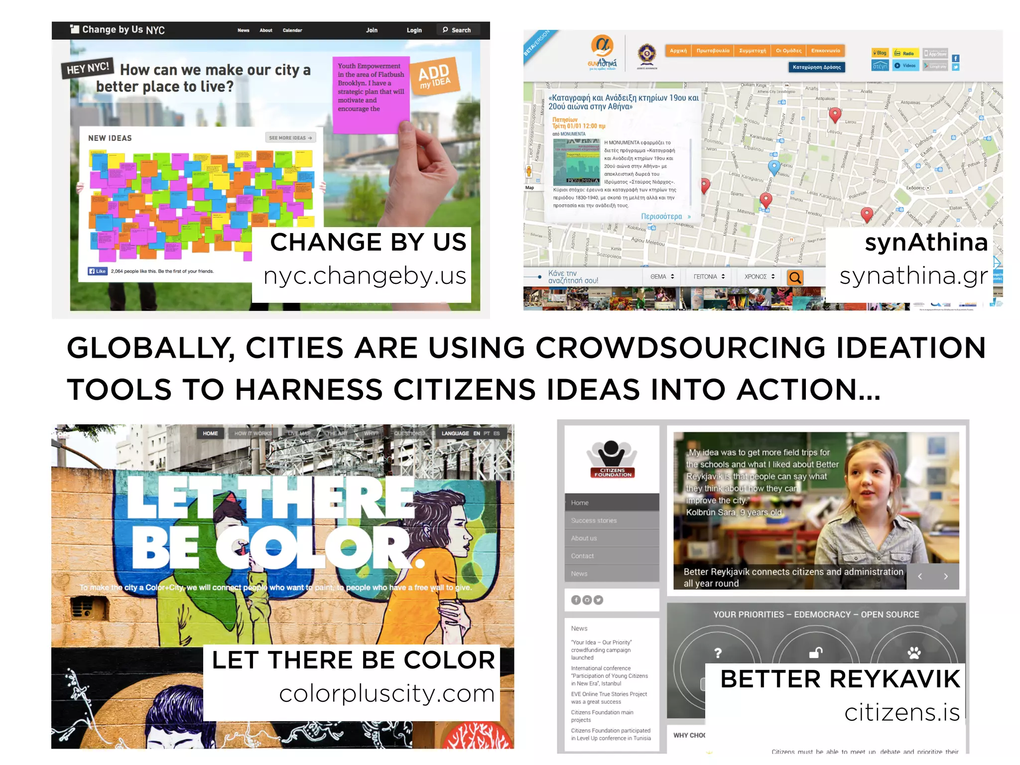 BETTER REYKAVIK
citizens.is
GLOBALLY, CITIES ARE USING CROWDSOURCING IDEATION
TOOLS TO HARNESS CITIZENS IDEAS INTO ACTION…
CHANGE BY US
nyc.changeby.us
synAthina
synathina.gr
LET THERE BE COLOR
colorpluscity.com
 