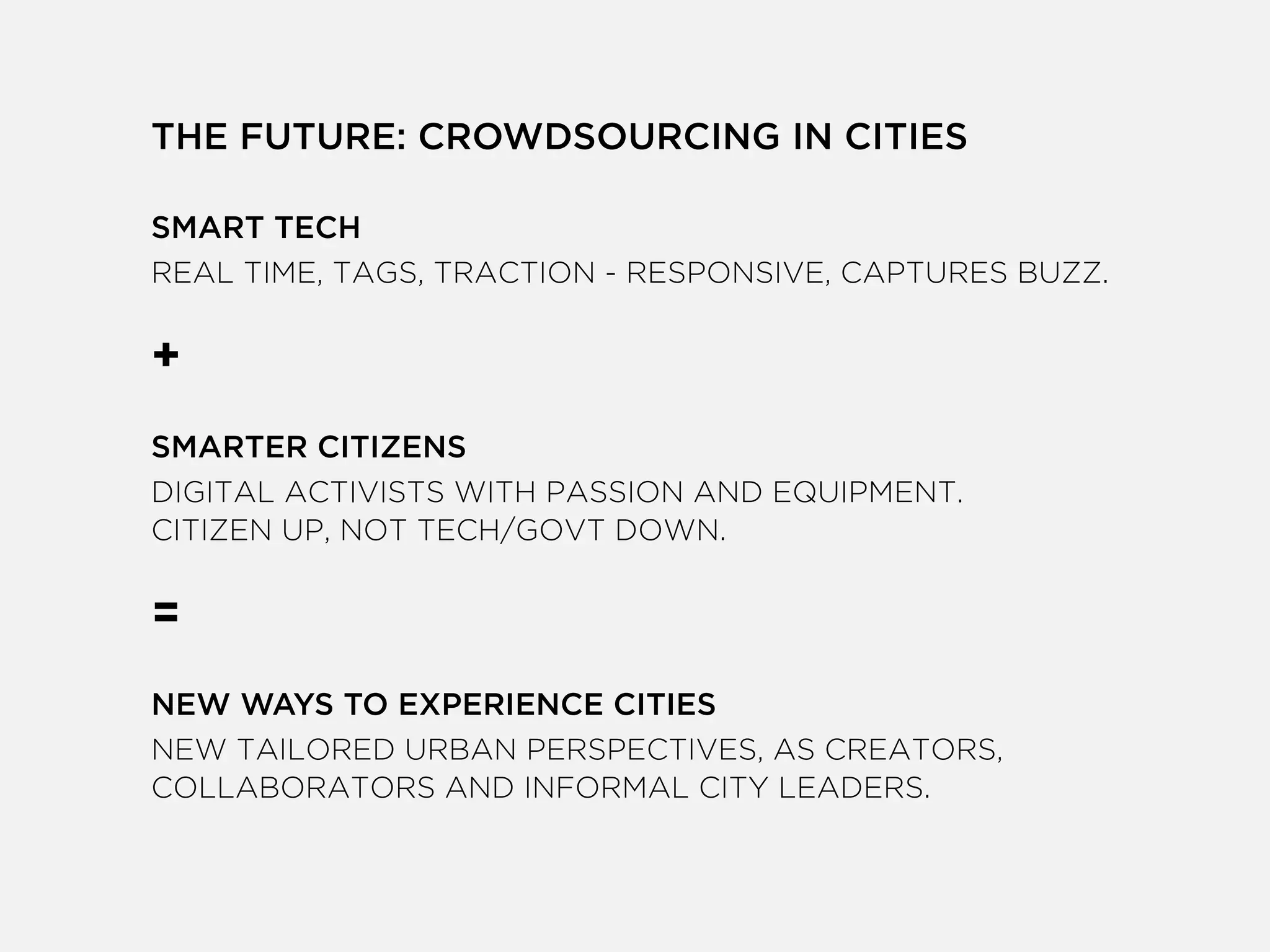THE FUTURE: CROWDSOURCING IN CITIES
!
SMART TECH
REAL TIME, TAGS, TRACTION - RESPONSIVE, CAPTURES BUZZ.
!
+
!
SMARTER CITIZENS
DIGITAL ACTIVISTS WITH PASSION AND EQUIPMENT.
CITIZEN UP, NOT TECH/GOVT DOWN.
!
=
!
NEW WAYS TO EXPERIENCE CITIES
NEW TAILORED URBAN PERSPECTIVES, AS CREATORS,
COLLABORATORS AND INFORMAL CITY LEADERS.
!
 