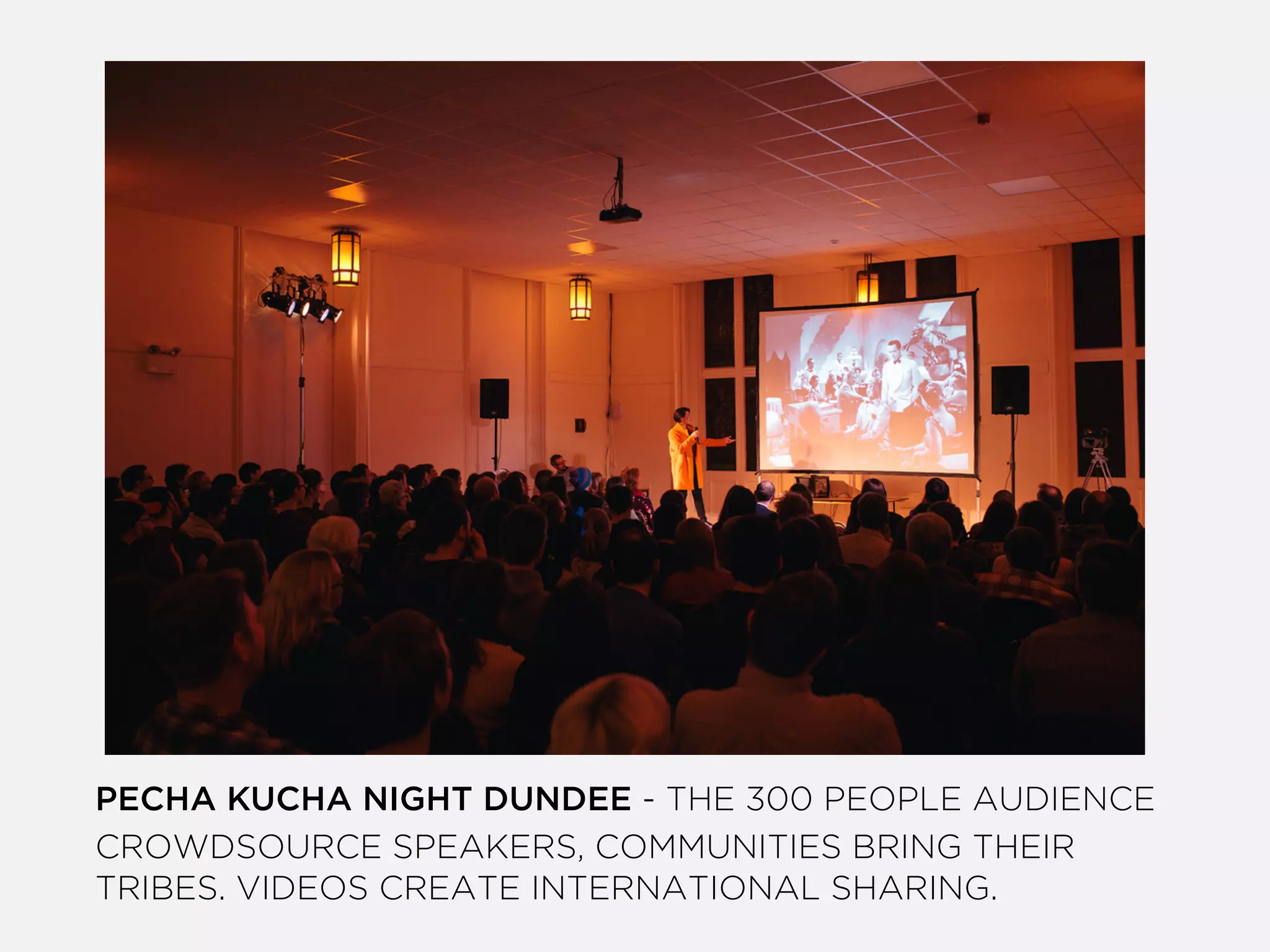 PECHA KUCHA NIGHT DUNDEE - THE 300 PEOPLE AUDIENCE
CROWDSOURCE SPEAKERS, COMMUNITIES BRING THEIR
TRIBES. VIDEOS CREATE INTERNATIONAL SHARING.
 