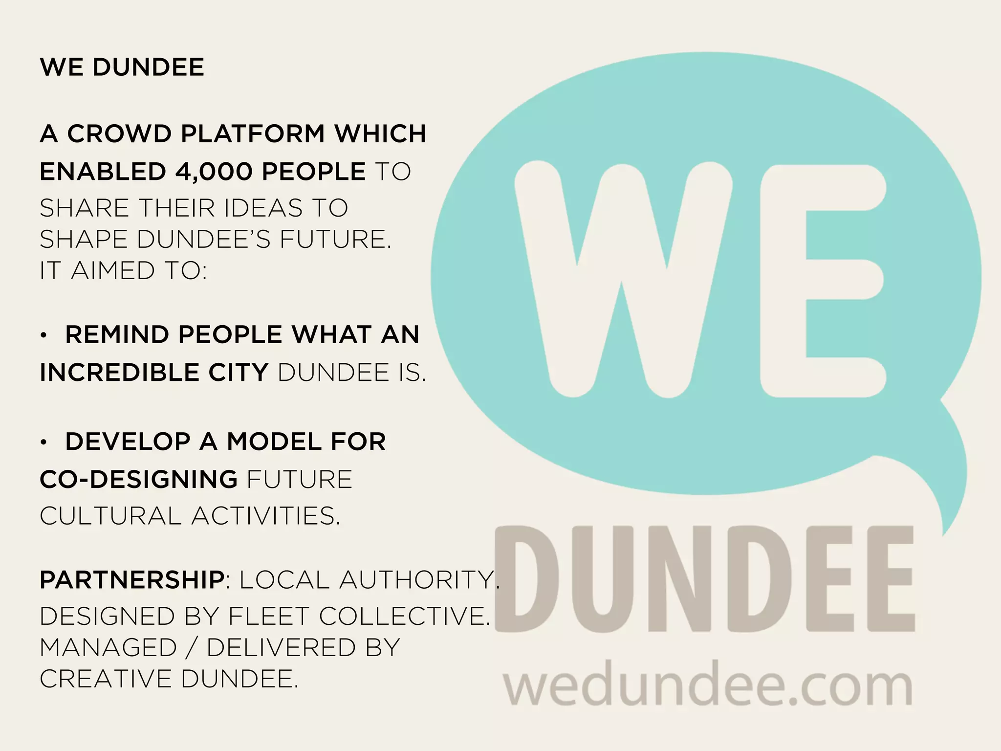 WE DUNDEE
!
A CROWD PLATFORM WHICH
ENABLED 4,000 PEOPLE TO
SHARE THEIR IDEAS TO
SHAPE DUNDEE’S FUTURE.
IT AIMED TO:
!
• REMIND PEOPLE WHAT AN
INCREDIBLE CITY DUNDEE IS.
!
• DEVELOP A MODEL FOR
CO-DESIGNING FUTURE
CULTURAL ACTIVITIES.
!
PARTNERSHIP: LOCAL AUTHORITY.
DESIGNED BY FLEET COLLECTIVE.
MANAGED / DELIVERED BY
CREATIVE DUNDEE.
 