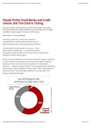 22/07/2019, 21)53People Prefer Small Banks and Credit Unions, But The Clock Is Ticking
Page 1 of 5https://thefinancialbrand.com/76884/digital-community-banking-credit-unions/
People Prefer Small Banks and Credit
Unions, But The Clock Is Ticking
Researchrevealsasoberingassessmentofthechallengescommunity
bankingprovidersandsmallerinstitutionsfacewithrespecttotheirdigital
capabilities.Expertsweightheresultsandofferadvice.
By Bill Streeter, Editor at The Financial Brand
According to a study from The Harris Poll, a majority of
consumers (58%) also said they prefer to deal with local and
regional banking providers instead of large national institutions.
Considering that the top three banks in the country — Chase,
Bank of America and Wells Fargo — have added $2.4 trillion in
new deposits since the financial crisis, the survey results are a bright spot for
beleaguered smaller banking providers.
But the survey also probed why consumers prefer dealing with a larger or smaller bank
or credit union. Here the results were mixed. Community and regional institutions
handily win in “better customer service” and providing a “more personalized
experience” — defined as using the customer’s name when greeting them and offering
relevant products. Large national banks, however, deliver a “better digital experience”
(ease of access) and “more/better digital capabilities” (e.g., mobile deposit, P2P
payment, mobile account opening).
 