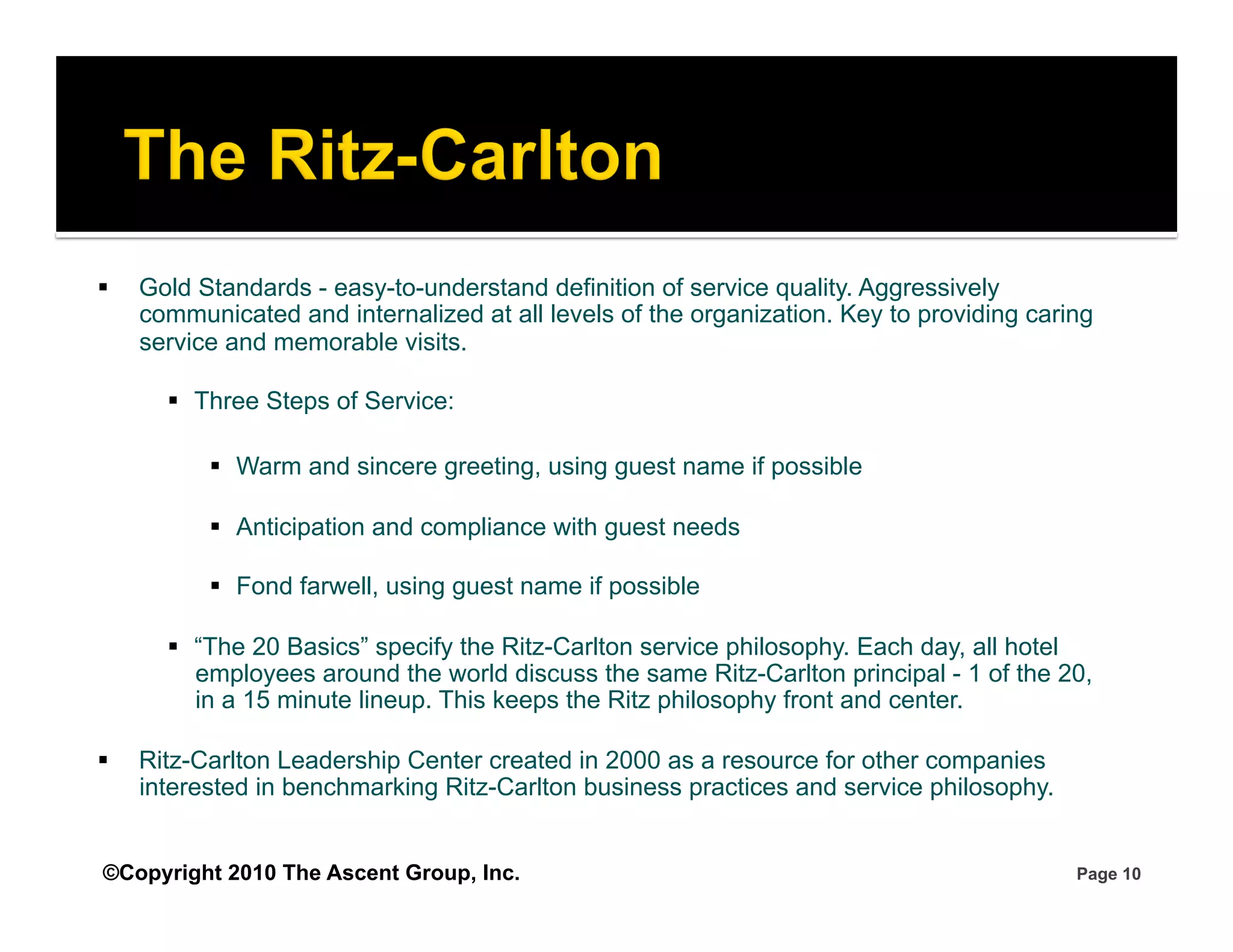     Gold Standards - easy-to-understand definition of service quality. Aggressively
     communicated and internalized at all levels of the organization. Key to providing caring
     service and memorable visits.

         Three Steps of Service:

             Warm and sincere greeting, using guest name if possible

             Anticipation and compliance with guest needs

             Fond farwell, using guest name if possible

         “The 20 Basics” specify the Ritz-Carlton service philosophy. Each day, all hotel
          employees around the world discuss the same Ritz-Carlton principal - 1 of the 20,
          in a 15 minute lineup. This keeps the Ritz philosophy front and center.

    Ritz-Carlton Leadership Center created in 2000 as a resource for other companies
     interested in benchmarking Ritz-Carlton business practices and service philosophy.


©Copyright 2010 The Ascent Group, Inc.                                                     Page 10
 