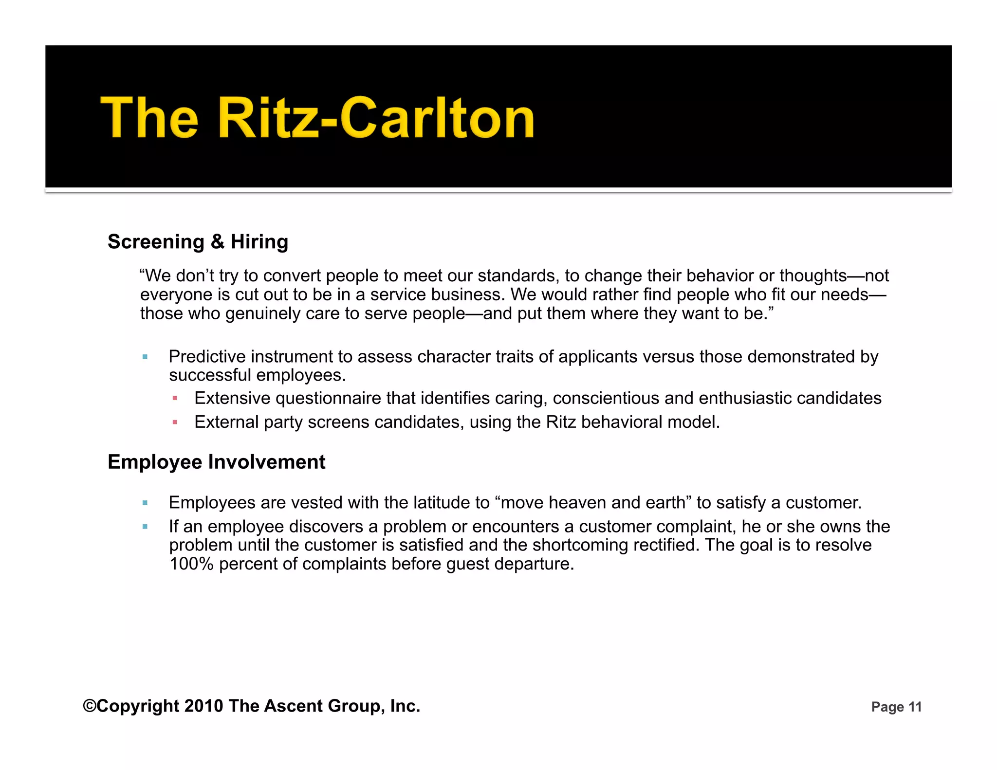 Screening & Hiring
      “We don’t try to convert people to meet our standards, to change their behavior or thoughts—not
      everyone is cut out to be in a service business. We would rather find people who fit our needs—
      those who genuinely care to serve people—and put them where they want to be.”

          Predictive instrument to assess character traits of applicants versus those demonstrated by
           successful employees.
           ▪  Extensive questionnaire that identifies caring, conscientious and enthusiastic candidates
           ▪  External party screens candidates, using the Ritz behavioral model.

  Employee Involvement
          Employees are vested with the latitude to “move heaven and earth” to satisfy a customer.
          If an employee discovers a problem or encounters a customer complaint, he or she owns the
           problem until the customer is satisfied and the shortcoming rectified. The goal is to resolve
           100% percent of complaints before guest departure.




©Copyright 2010 The Ascent Group, Inc.                                                               Page 11
 