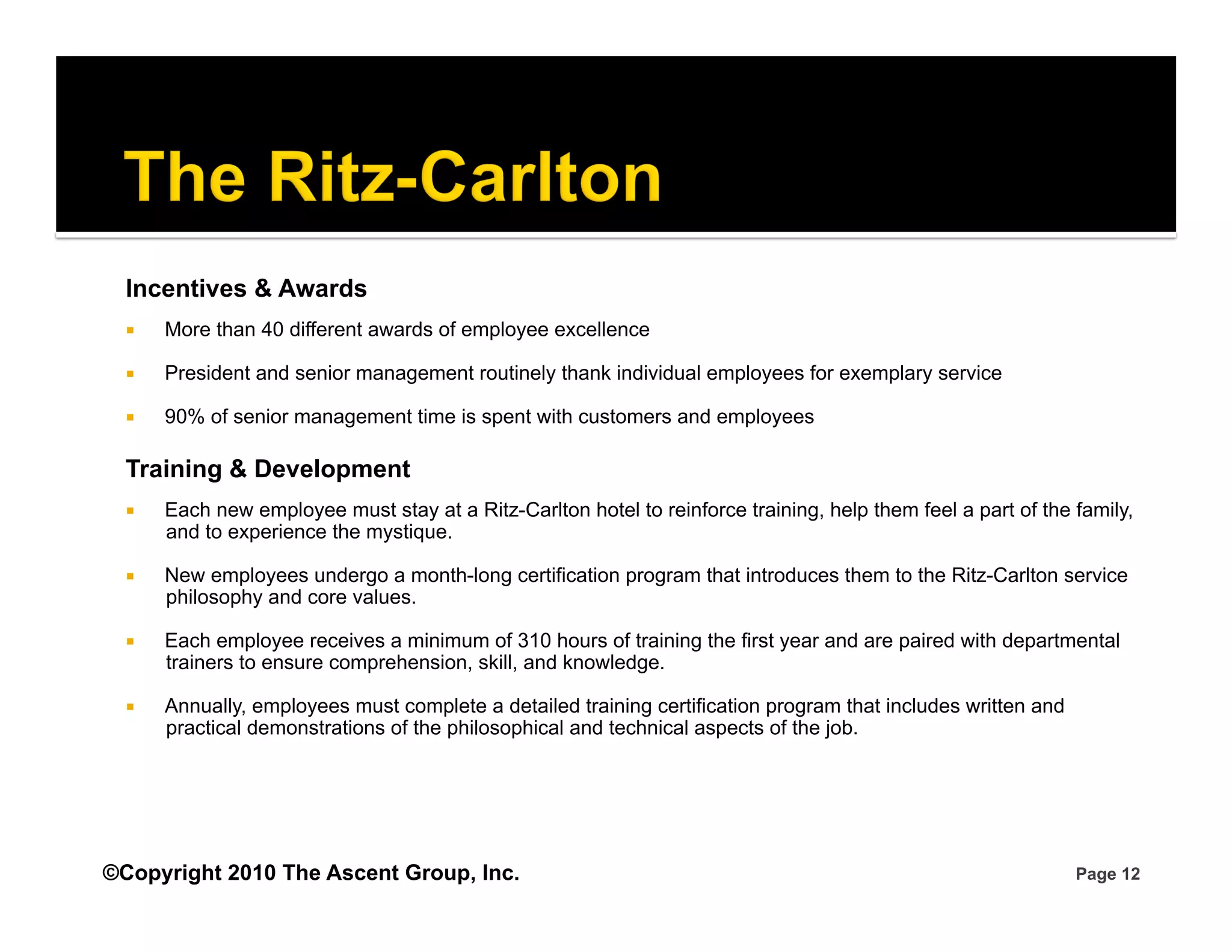Incentives & Awards
      More than 40 different awards of employee excellence

      President and senior management routinely thank individual employees for exemplary service

      90% of senior management time is spent with customers and employees

  Training & Development
      Each new employee must stay at a Ritz-Carlton hotel to reinforce training, help them feel a part of the family,
       and to experience the mystique.

      New employees undergo a month-long certification program that introduces them to the Ritz-Carlton service
       philosophy and core values.

      Each employee receives a minimum of 310 hours of training the first year and are paired with departmental
       trainers to ensure comprehension, skill, and knowledge.

      Annually, employees must complete a detailed training certification program that includes written and
       practical demonstrations of the philosophical and technical aspects of the job.




©Copyright 2010 The Ascent Group, Inc.                                                                         Page 12
 