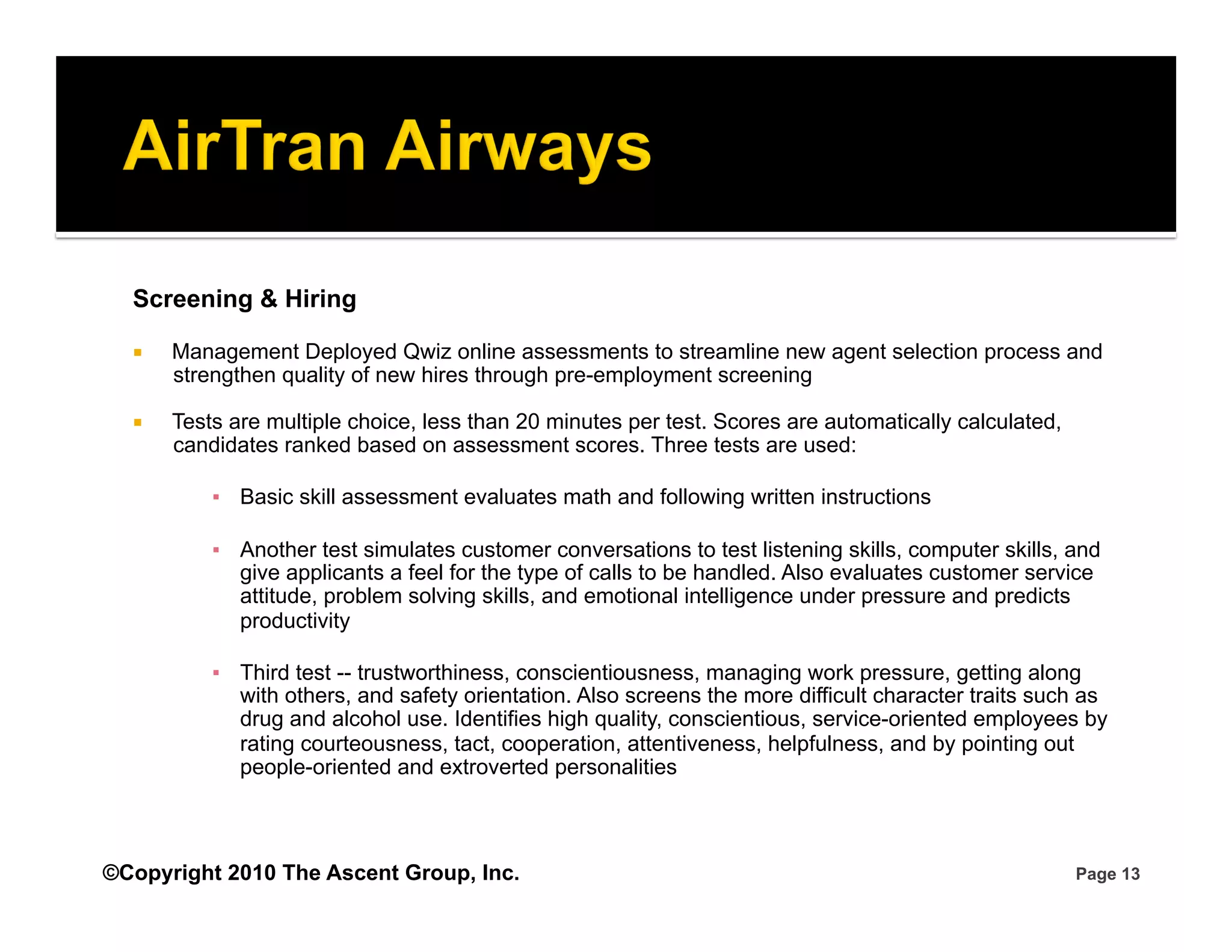 Screening & Hiring

      Management Deployed Qwiz online assessments to streamline new agent selection process and
       strengthen quality of new hires through pre-employment screening

      Tests are multiple choice, less than 20 minutes per test. Scores are automatically calculated,
       candidates ranked based on assessment scores. Three tests are used:

           ▪  Basic skill assessment evaluates math and following written instructions

           ▪  Another test simulates customer conversations to test listening skills, computer skills, and
              give applicants a feel for the type of calls to be handled. Also evaluates customer service
              attitude, problem solving skills, and emotional intelligence under pressure and predicts
              productivity

           ▪  Third test -- trustworthiness, conscientiousness, managing work pressure, getting along
              with others, and safety orientation. Also screens the more difficult character traits such as
              drug and alcohol use. Identifies high quality, conscientious, service-oriented employees by
              rating courteousness, tact, cooperation, attentiveness, helpfulness, and by pointing out
              people-oriented and extroverted personalities



©Copyright 2010 The Ascent Group, Inc.                                                                  Page 13
 