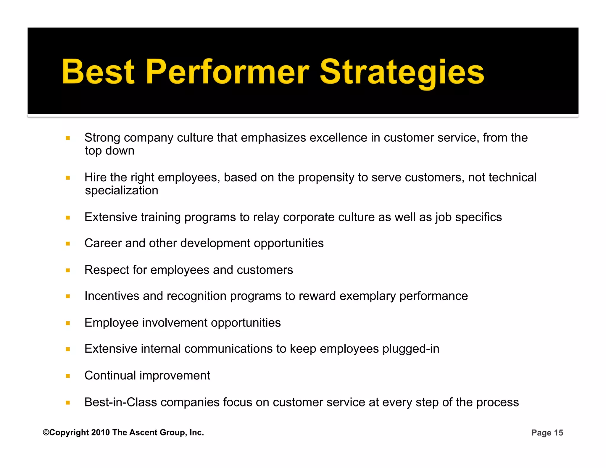     Strong company culture that emphasizes excellence in customer service, from the
          top down

         Hire the right employees, based on the propensity to serve customers, not technical
          specialization

         Extensive training programs to relay corporate culture as well as job specifics

         Career and other development opportunities

         Respect for employees and customers

         Incentives and recognition programs to reward exemplary performance

         Employee involvement opportunities

         Extensive internal communications to keep employees plugged-in

         Continual improvement

         Best-in-Class companies focus on customer service at every step of the process

©Copyright 2010 The Ascent Group, Inc.                                                      Page 15
 