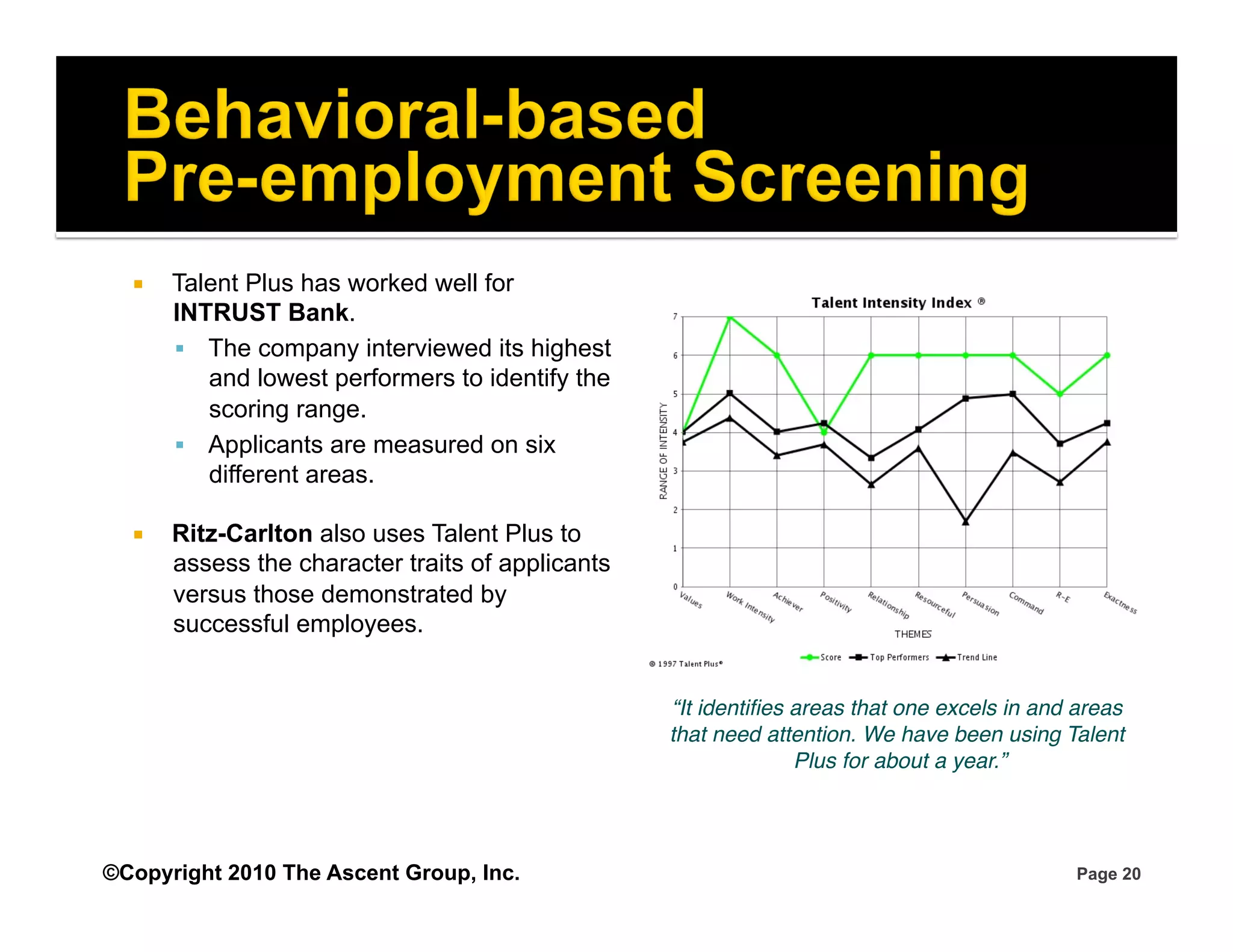     Talent Plus has worked well for
       INTRUST Bank.
         The company interviewed its highest
          and lowest performers to identify the
          scoring range.
         Applicants are measured on six
          different areas.

      Ritz-Carlton also uses Talent Plus to
       assess the character traits of applicants
       versus those demonstrated by
       successful employees.


                                                   “It identiﬁes areas that one excels in and areas
                                                   that need attention. We have been using Talent
                                                                 Plus for about a year.”
                                                                                       !




©Copyright 2010 The Ascent Group, Inc.                                                       Page 20
 