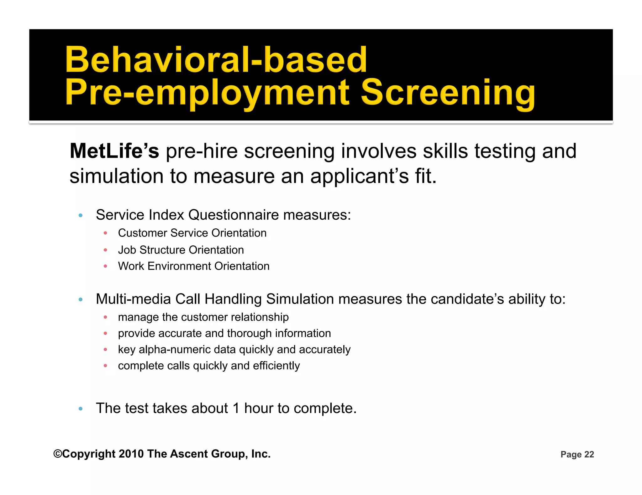 MetLife’s pre-hire screening involves skills testing and
  simulation to measure an applicant’s fit.
    •  Service Index Questionnaire measures:
        •  Customer Service Orientation
        •  Job Structure Orientation
        •  Work Environment Orientation

    •  Multi-media Call Handling Simulation measures the candidate’s ability to:
        •    manage the customer relationship
        •    provide accurate and thorough information
        •    key alpha-numeric data quickly and accurately
        •    complete calls quickly and efficiently


    •  The test takes about 1 hour to complete.


©Copyright 2010 The Ascent Group, Inc.                                         Page 22
 