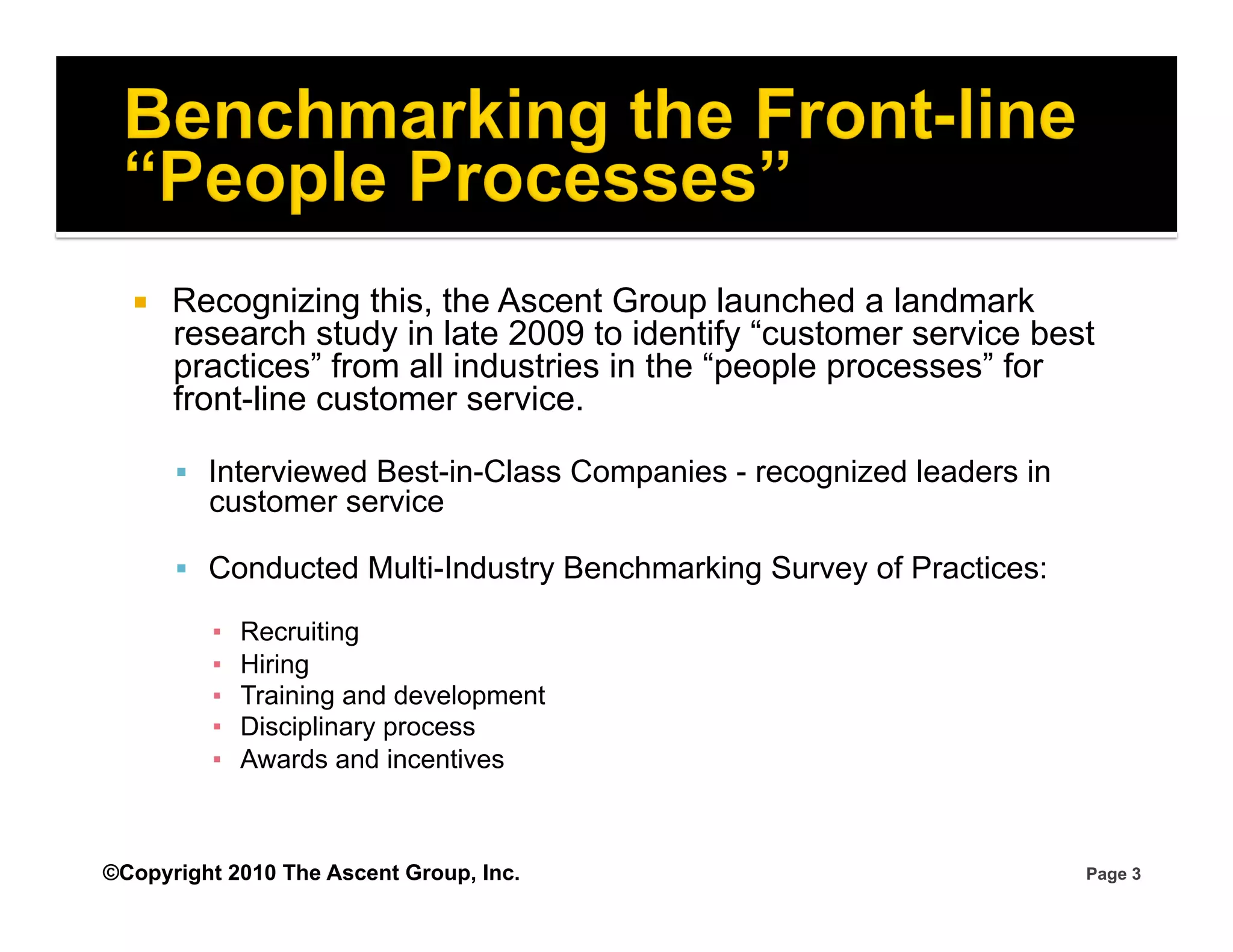     Recognizing this, the Ascent Group launched a landmark
       research study in late 2009 to identify “customer service best
       practices” from all industries in the “people processes” for
       front-line customer service.

         Interviewed Best-in-Class Companies - recognized leaders in
         customer service

         Conducted Multi-Industry Benchmarking Survey of Practices:

         ▪    Recruiting
         ▪    Hiring
         ▪    Training and development
         ▪    Disciplinary process
         ▪    Awards and incentives



©Copyright 2010 The Ascent Group, Inc.                                  Page 3
 