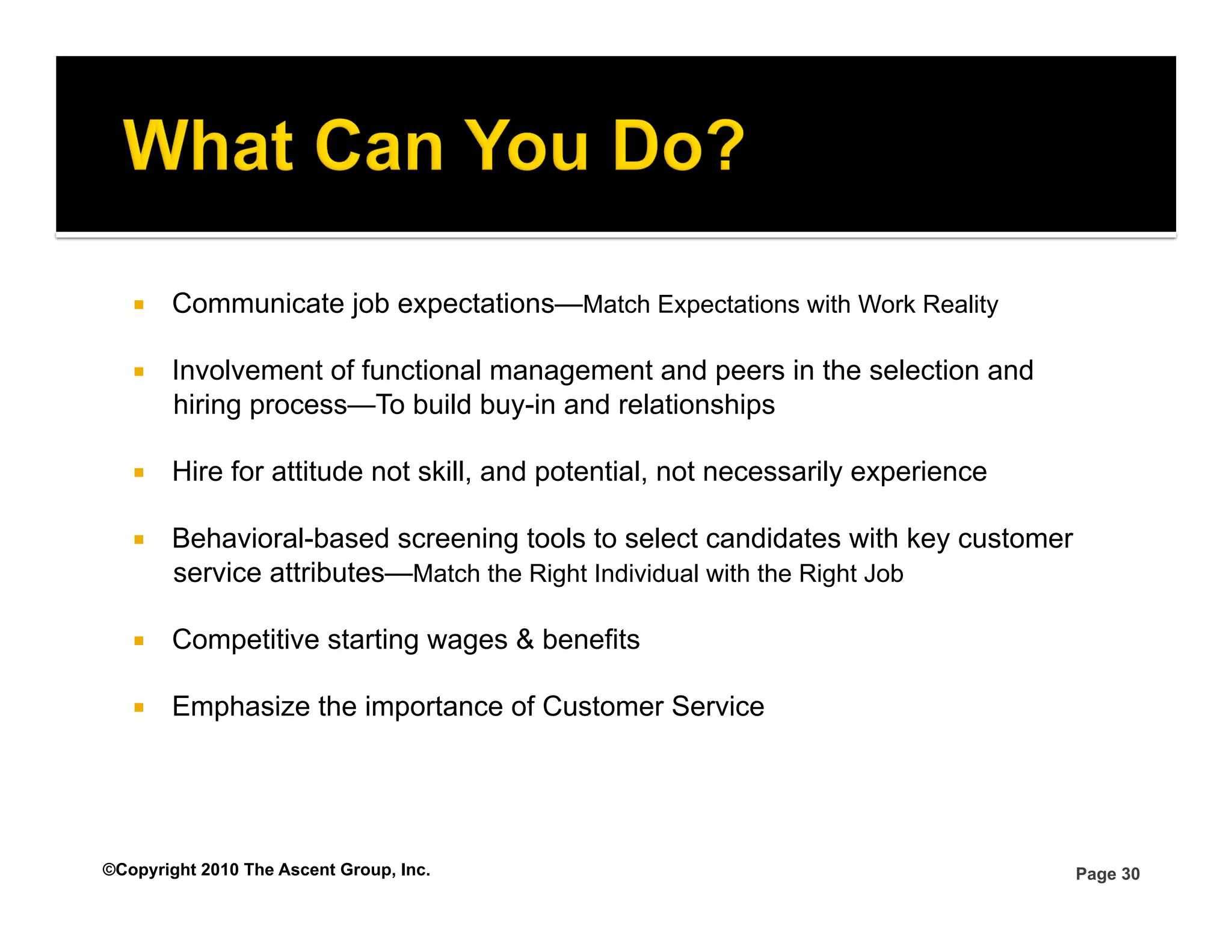     Communicate job expectations—Match Expectations with Work Reality

       Involvement of functional management and peers in the selection and
        hiring process—To build buy-in and relationships

       Hire for attitude not skill, and potential, not necessarily experience

       Behavioral-based screening tools to select candidates with key customer
        service attributes—Match the Right Individual with the Right Job

       Competitive starting wages & benefits

       Emphasize the importance of Customer Service




©Copyright 2010 The Ascent Group, Inc.                                            Page 30
 