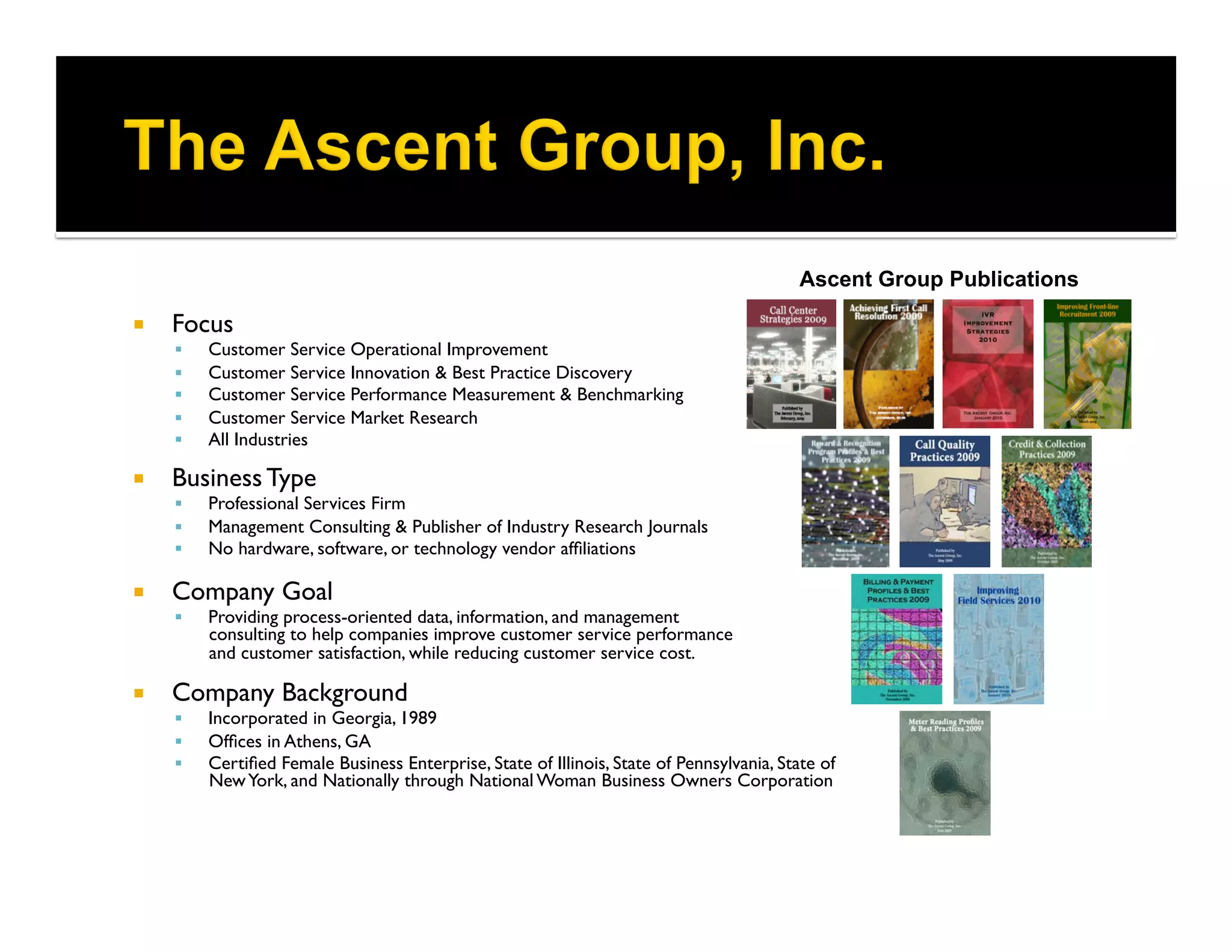 Ascent Group Publications

    Focus	

         Customer Service Operational Improvement	

         Customer Service Innovation & Best Practice Discovery	

         Customer Service Performance Measurement & Benchmarking	

         Customer Service Market Research	

         All Industries

    Business Type	

         Professional Services Firm	

         Management Consulting  Publisher of Industry Research Journals	

         No hardware, software, or technology vendor afﬁliations	


    Company Goal	

         Providing process-oriented data, information, and management 
          consulting to help companies improve customer service performance 
          and customer satisfaction, while reducing customer service cost.

    Company Background	

         Incorporated in Georgia, 1989	

         Ofﬁces in Athens, GA	

         Certiﬁed Female Business Enterprise, State of Illinois, State of Pennsylvania, State of
          New York, and Nationally through National Woman Business Owners Corporation	

 