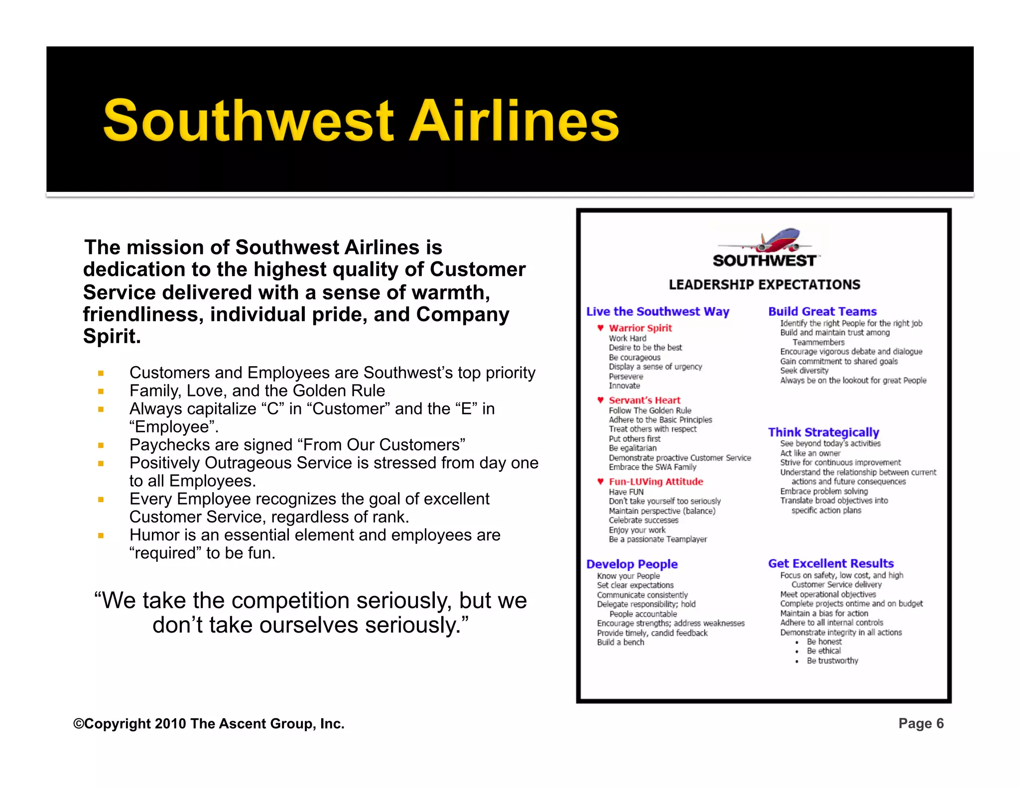 The mission of Southwest Airlines is
 dedication to the highest quality of Customer
 Service delivered with a sense of warmth,
 friendliness, individual pride, and Company
 Spirit.
       Customers and Employees are Southwest’s top priority
       Family, Love, and the Golden Rule
       Always capitalize “C” in “Customer” and the “E” in
        “Employee”.
       Paychecks are signed “From Our Customers”
       Positively Outrageous Service is stressed from day one
        to all Employees.
       Every Employee recognizes the goal of excellent
        Customer Service, regardless of rank.
       Humor is an essential element and employees are
        “required” to be fun.

  “We take the competition seriously, but we
       don’t take ourselves seriously.”



©Copyright 2010 The Ascent Group, Inc.                           Page 6
 