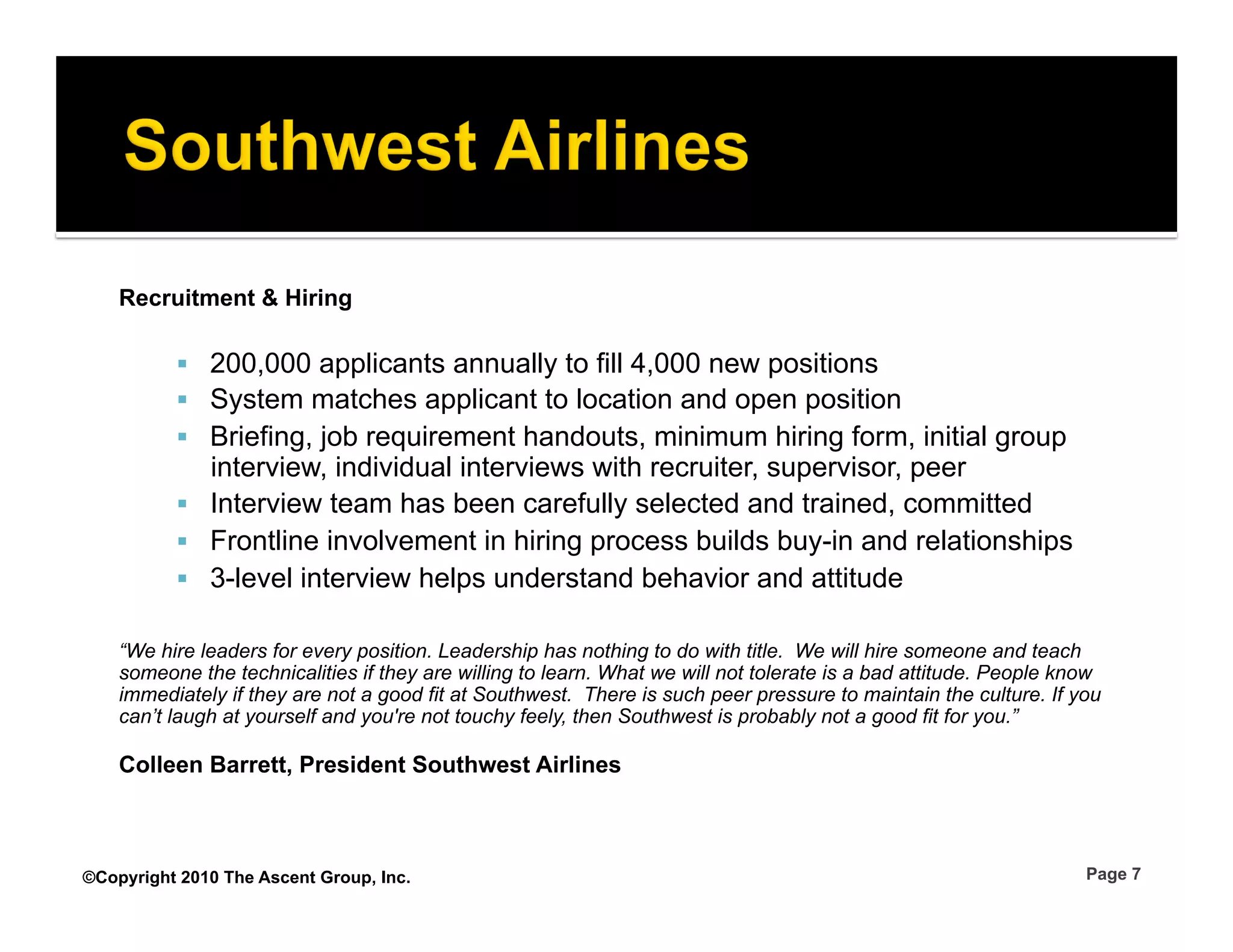 Recruitment & Hiring

            200,000 applicants annually to fill 4,000 new positions
            System matches applicant to location and open position
            Briefing, job requirement handouts, minimum hiring form, initial group
             interview, individual interviews with recruiter, supervisor, peer
            Interview team has been carefully selected and trained, committed
            Frontline involvement in hiring process builds buy-in and relationships
            3-level interview helps understand behavior and attitude

    “We hire leaders for every position. Leadership has nothing to do with title. We will hire someone and teach
    someone the technicalities if they are willing to learn. What we will not tolerate is a bad attitude. People know
    immediately if they are not a good fit at Southwest. There is such peer pressure to maintain the culture. If you
    can’t laugh at yourself and you're not touchy feely, then Southwest is probably not a good fit for you.”

    Colleen Barrett, President Southwest Airlines



©Copyright 2010 The Ascent Group, Inc.                                                                             Page 7
 
