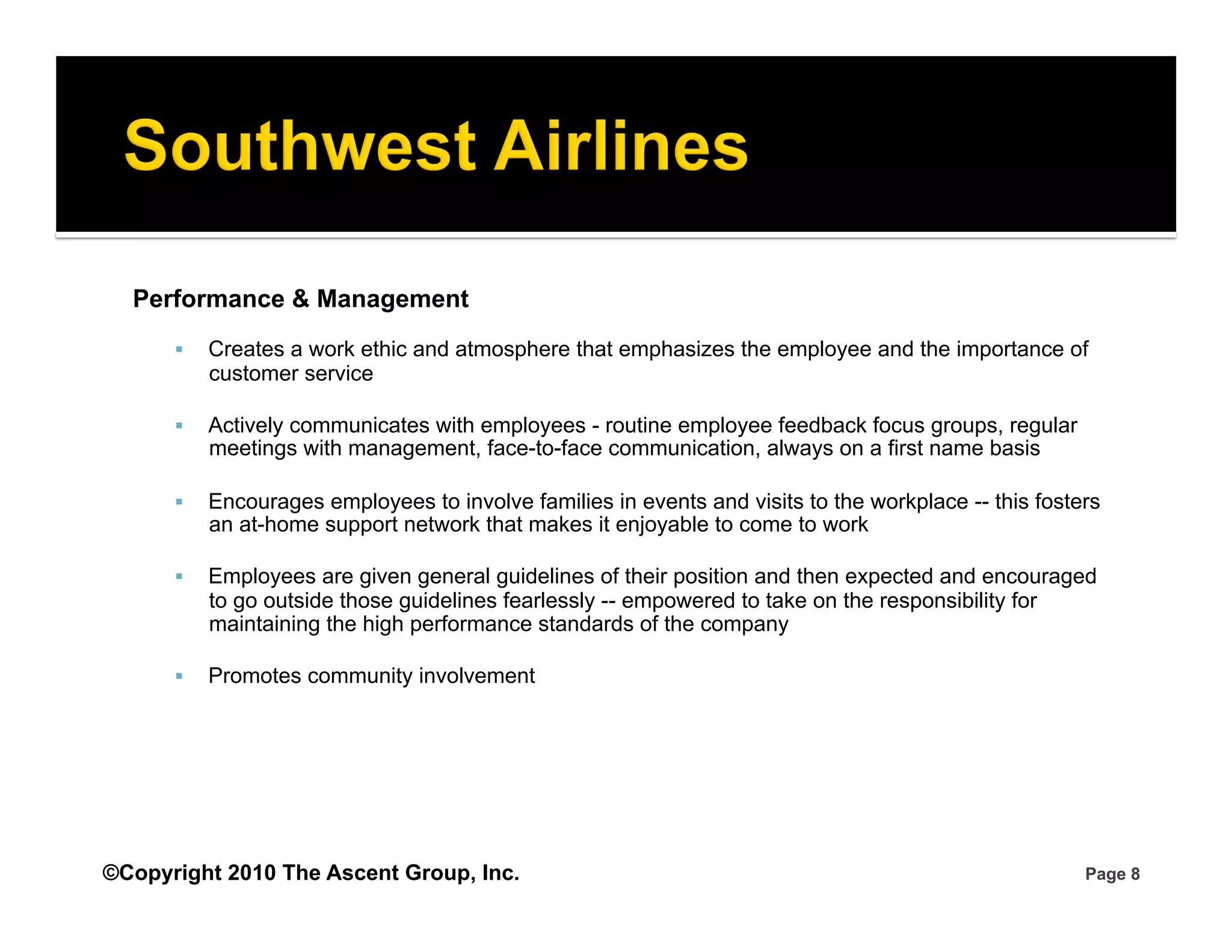 Performance & Management
          Creates a work ethic and atmosphere that emphasizes the employee and the importance of
           customer service

          Actively communicates with employees - routine employee feedback focus groups, regular
           meetings with management, face-to-face communication, always on a first name basis

          Encourages employees to involve families in events and visits to the workplace -- this fosters
           an at-home support network that makes it enjoyable to come to work

          Employees are given general guidelines of their position and then expected and encouraged
           to go outside those guidelines fearlessly -- empowered to take on the responsibility for
           maintaining the high performance standards of the company

          Promotes community involvement




©Copyright 2010 The Ascent Group, Inc.                                                                 Page 8
 