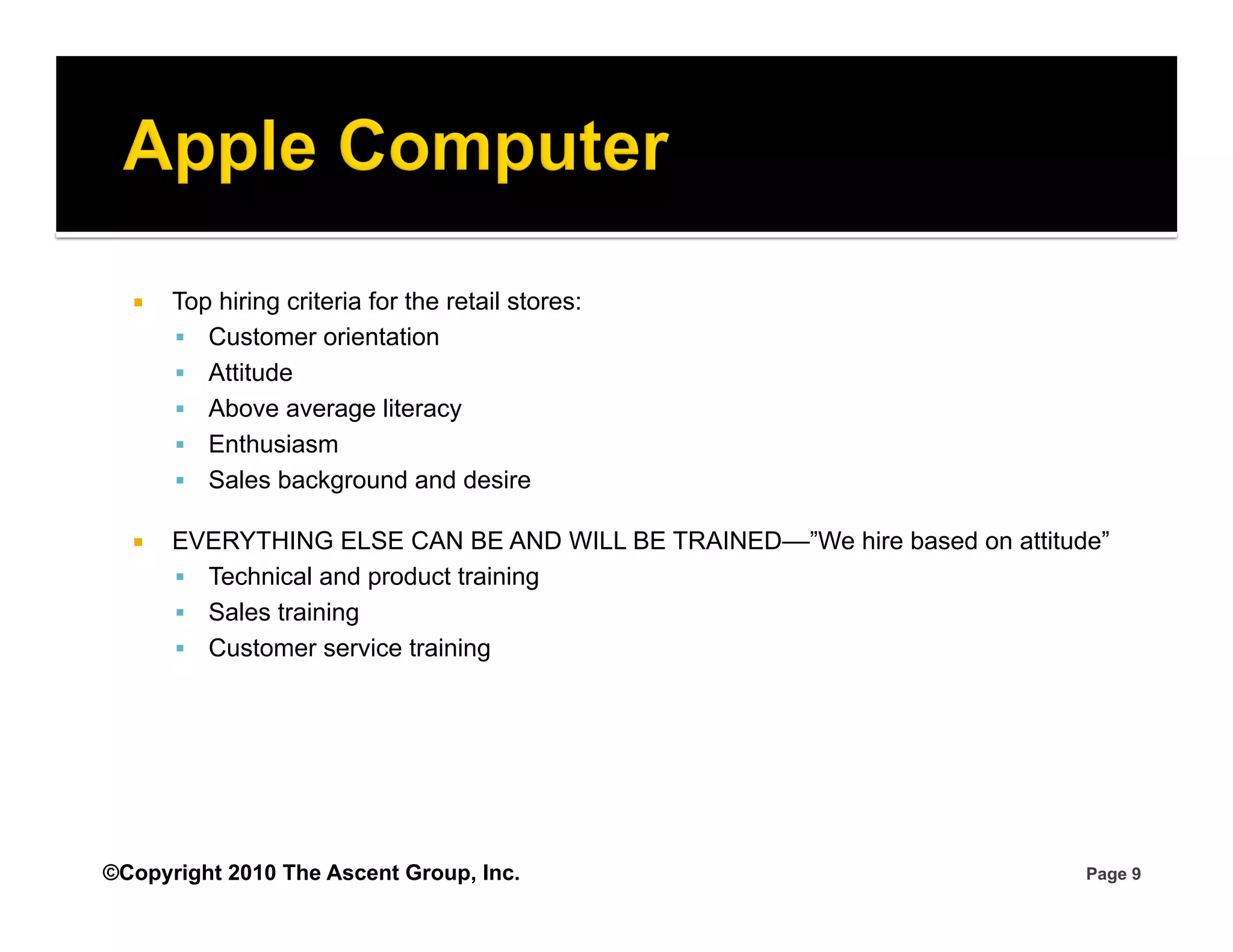     Top hiring criteria for the retail stores:
         Customer orientation
         Attitude
         Above average literacy
         Enthusiasm
         Sales background and desire

      EVERYTHING ELSE CAN BE AND WILL BE TRAINED––”We hire based on attitude”
         Technical and product training
         Sales training
         Customer service training




©Copyright 2010 The Ascent Group, Inc.                                      Page 9
 