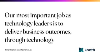 Anna Shipman annashipman.co.uk
Our most important job as
technology leaders is to
deliver business outcomes,
through technology
 