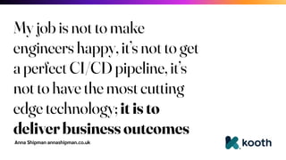 Anna Shipman annashipman.co.uk
My job is not to make
engineers happy, it’s not to get
a perfect CI/CD pipeline, it’s
not to have the most cutting
edge technology; it is to
deliver business outcomes
 