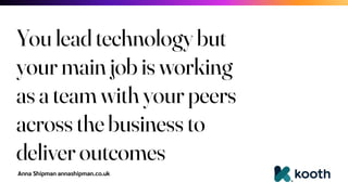 Anna Shipman annashipman.co.uk
You lead technology but
your main job is working
as a team with your peers
across the business to
deliver outcomes
 