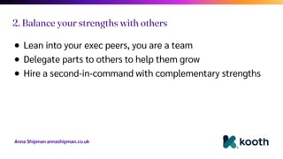Anna Shipman annashipman.co.uk
● Lean into your exec peers, you are a team
● Delegate parts to others to help them grow
● Hire a second-in-command with complementary strengths
2. Balance your strengths with others
 