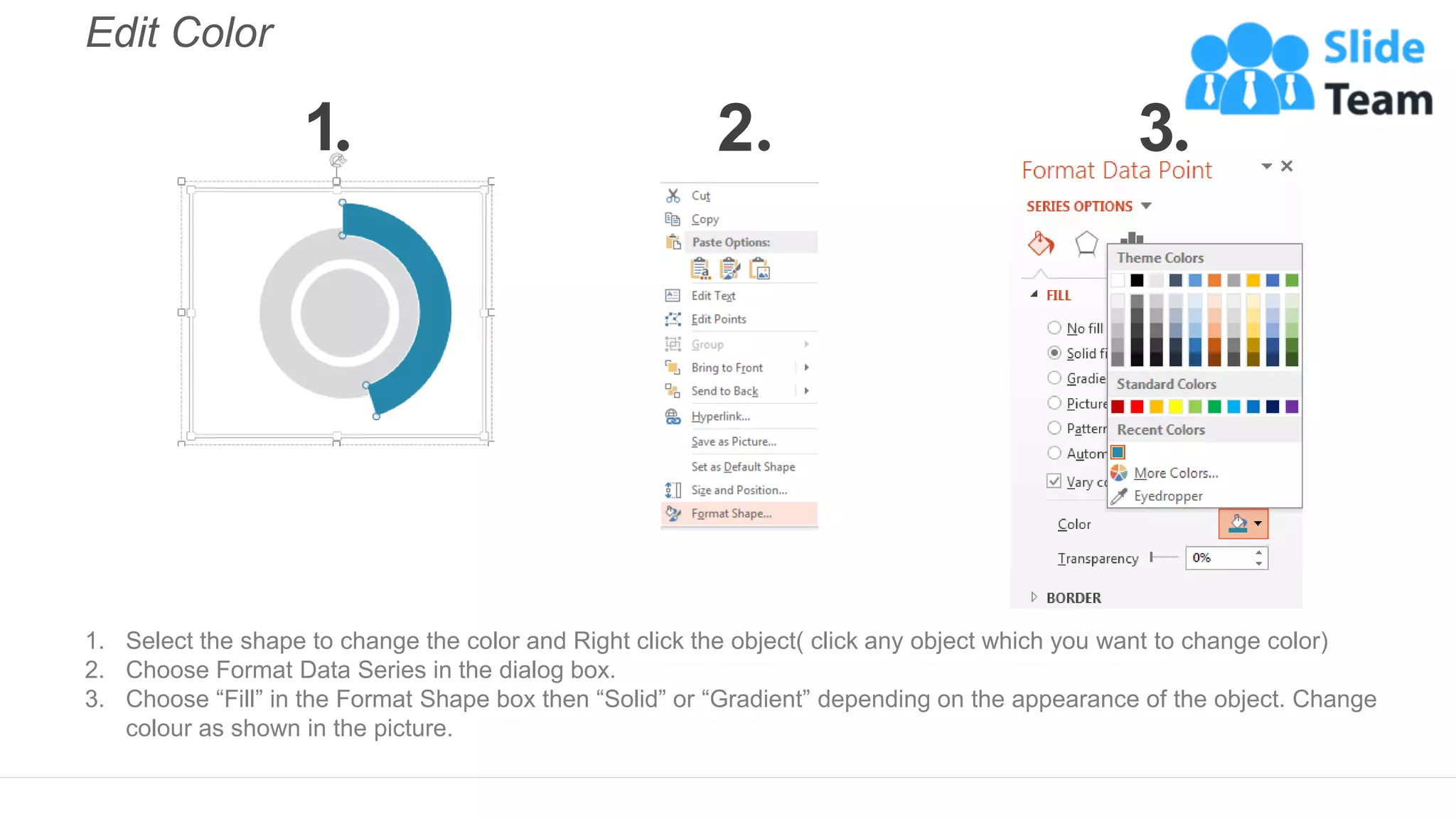 Edit Color
1. Select the shape to change the color and Right click the object( click any object which you want to change color)
2. Choose Format Data Series in the dialog box.
3. Choose “Fill” in the Format Shape box then “Solid” or “Gradient” depending on the appearance of the object. Change
colour as shown in the picture.
1 2 3
 