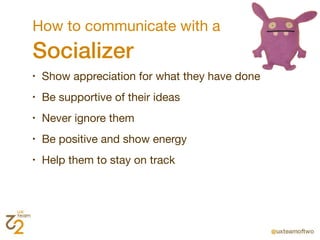 How to communicate with a
Socializer
•   Show appreciation for what they have done
•   Be supportive of their ideas
•   Never ignore them
•   Be positive and show energy
•   Help them to stay on track
 