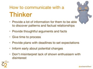 How to communicate with a
Thinker
•   Provide a lot of information for them to be able
    to discover patterns and factual relationships
•   Provide thoughtful arguments and facts
•   Give time to process
•   Provide plans with deadlines to set expectations
•   Inform early about potential changes
•   Don't misinterpret lack of shown enthusiasm with
    disinterest
 