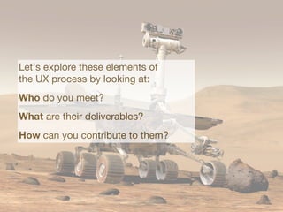 Let's explore these elements of
the UX process by looking at:
Who do you meet?
What are their deliverables?
How can you contribute to them?
 