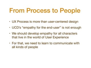 From Process to People
•   UX Process is more than user-centered design
•   UCD’s “empathy for the end-user” is not enough
•   We should develop empathy for all characters
    that live in the world of User Experience
•   For that, we need to learn to communicate with
    all kinds of people
 