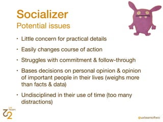 Socializer
Potential issues
•   Little concern for practical details
•   Easily changes course of action
•   Struggles with commitment & follow-through
•   Bases decisions on personal opinion & opinion
    of important people in their lives (weighs more
    than facts & data)
•   Undisciplined in their use of time (too many
    distractions)
 