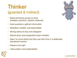 Thinker
(guarded & indirect)
•   Bases decisions purely on facts
    (tangible, practical, realistic evidence)
•   Asks questions, gathers information
•   Steadfast, reliable, and dependable
•   Strong sense of duty and obligation
•   Natural giver and cooperative team member
•   Seem to move slowly but they use their time in a deliberate,
    disciplined manner
•   Needs to be right
•   Likes pattern and predictability
 