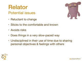Relator
Potential issues
•   Reluctant to change
•   Sticks to the comfortable and known
•   Avoids risks
•   Does things in a very slow-paced way
•   Undisciplined in their use of time due to sharing
    personal objectives & feelings with others
 