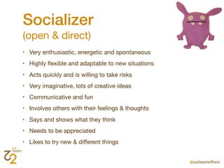 Socializer
(open & direct)
•   Very enthusiastic, energetic and spontaneous
•   Highly ﬂexible and adaptable to new situations
•   Acts quickly and is willing to take risks
•   Very imaginative, lots of creative ideas
•   Communicative and fun
•   Involves others with their feelings & thoughts
•   Says and shows what they think
•   Needs to be appreciated
•   Likes to try new & different things
 