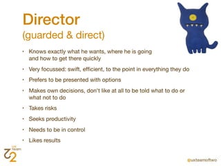 Director
(guarded & direct)
•   Knows exactly what he wants, where he is going
    and how to get there quickly
•   Very focussed: swift, efﬁcient, to the point in everything they do
•   Prefers to be presented with options
•   Makes own decisions, don't like at all to be told what to do or
    what not to do
•   Takes risks
•   Seeks productivity
•   Needs to be in control
•   Likes results
 