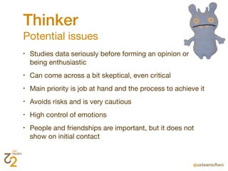 Thinker
Potential issues
•   Studies data seriously before forming an opinion or
    being enthusiastic
•   Can come across a bit skeptical, even critical
•   Main priority is job at hand and the process to achieve it
•   Avoids risks and is very cautious
•   High control of emotions
•   People and friendships are important, but it does not
    show on initial contact
 