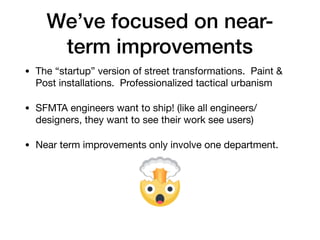 Weve focused on near-
term improvements
? The startup version of street transformations. Paint &
Post installations. Professionalized tactical urbanism

? SFMTA engineers want to ship! (like all engineers/
designers, they want to see their work see users)

? Near term improvements only involve one department.
 