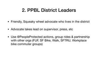 2. PPBL District Leaders
? Friendly, Squeaky wheel advocate who lives in the district

? Advocate takes lead on supervisor, press, etc

? Use @PeopleProtected actions, group rides & partnership
with other orgs (FUF, SF Bike, Walk, SFTRU, Workplace
bike commuter groups)
 