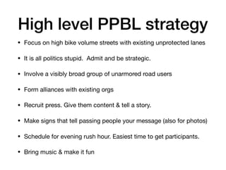 High level PPBL strategy
? Focus on high bike volume streets with existing unprotected lanes

? It is all politics stupid. Admit and be strategic.

? Involve a visibly broad group of unarmored road users

? Form alliances with existing orgs

? Recruit press. Give them content & tell a story. 

? Make signs that tell passing people your message (also for photos)

? Schedule for evening rush hour. Easiest time to get participants.

? Bring music & make it fun
 