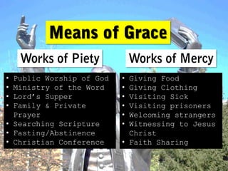 • Public Worship of God   • Giving Food
• Ministry of the Word    • Giving Clothing
• Lord’s Supper           • Visiting Sick
• Family & Private        • Visiting prisoners
  Prayer                  • Welcoming strangers
• Searching Scripture     • Witnessing to Jesus
• Fasting/Abstinence        Christ
• Christian Conference    • Faith Sharing
 