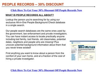 PEOPLE RECORDS – 30% DISCOUNT Click Here To Get Your 30% Discount Off People Records Now Click Here To Get Your 30% Discount Off People Records Now WHAT IS PEOPLE RECORDS ALL ABOUT? Lookup the person you're searching for by using our exclusive All-in-One People Background Check database in a single search.  Our people search databases are the same ones used by the government, law enforcement and private investigators. You can have instant access to locate practically anyone including lost family, lost friends, old classmates, potential dates, neighbors and people who are missing! Plus uncover potential background information about them that you never knew existed!  Find anything you want to know about a person from the comfort of your own home, and at a fraction of the cost of hiring a private investigator.  