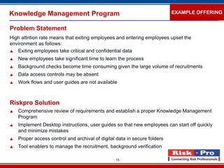 Knowledge Management Program                                               EXAMPLE OFFERING


Problem Statement
High attrition rate means that exiting employees and entering employees upset the
environment as follows:
 Exiting employees take critical and confidential data

   New employees take significant time to learn the process
   Background checks become time consuming given the large volume of recruitments
   Data access controls may be absent
   Work flows and user guides are not available



Riskpro Solution
   Comprehensive review of requirements and establish a proper Knowledge Management
    Program
   Implement Desktop instructions, user guides so that new employees can start off quickly
    and minimize mistakes
   Proper access control and archival of digital data in secure folders
   Tool enablers to manage the recruitment, background verification

                                                 15
 