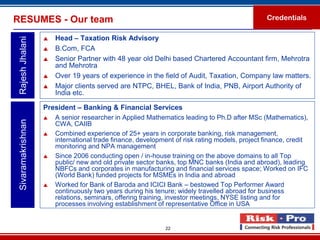 RESUMES - Our team                                                                              Credentials

                       Head – Taxation Risk Advisory
 Rajesh Jhalani

                       B.Com, FCA
                       Senior Partner with 48 year old Delhi based Chartered Accountant firm, Mehrotra
                        and Mehrotra
                       Over 19 years of experience in the field of Audit, Taxation, Company law matters.
                       Major clients served are NTPC, BHEL, Bank of India, PNB, Airport Authority of
                        India etc.

                    President – Banking & Financial Services
                       A senior researcher in Applied Mathematics leading to Ph.D after MSc (Mathematics),
 Sivaramakrishnan




                        CWA, CAIIB
                       Combined experience of 25+ years in corporate banking, risk management,
                        international trade finance, development of risk rating models, project finance, credit
                        monitoring and NPA management
                       Since 2006 conducting open / in-house training on the above domains to all Top
                        public/ new and old private sector banks, top MNC banks (India and abroad), leading
                        NBFCs and corporates in manufacturing and financial services space; Worked on IFC
                        (World Bank) funded projects for MSMEs in India and abroad
                       Worked for Bank of Baroda and ICICI Bank – bestowed Top Performer Award
                        continuously two years during his tenure; widely travelled abroad for business
                        relations, seminars, offering training, investor meetings, NYSE listing and for
                        processes involving establishment of representative Office in USA


                                                             22
 