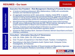 RESUMES - Our team                                                                          Credentials

                  Executive Vice President – Risk Management ( Banking & Financial Services)
                     A hands-on banking professional {BSc (Mathematics), CAIIB} with considerable
                      domestic and international experience
 Kashi Banerjee



                     An aggregate experience of 24+ years across industry, mainly BFSI in several
                      functional areas including Retail and Commercial Banking, Corporate Lending, team
                      member of the Business Process Re-Engineering project (BPR); conceptualizing and
                      setting up shared services centres for centralized operations for the Bank in India.
                     Management through ERM framework overseeing all key areas of the business
                      through various Operational Risk tools like KRI / RCSA matrices. Managing of major
                      project implementation of Basel II and Compliance risk framework
                     Directing, reviewing and advising Board of Directors on various compliance issues and
                      representing the bank to the Central Bank regulatory offices.
                     Worked for ANZ Grindlays Bank, Standard Chartered, Bahraini Saudi Bank and Dubai
                      Holdings ( subsidiary)
                  Consultant – Information Security & IT Governance
 Anjay Agarwal




                   LLB, CA, CISA, CWA, CS, CFE and others

                   Over 15 years of experience in the field of Audit, Taxation, Investigations.

                   Specializing in the field of Systems Audit, Cybrex Audit, Computer Crime
                     Investigations, IS Forensics
                   International Committee Member of Governmental and Regulatory Agencies
                     Board and Academic Relations Committee of ISACA, USA


                                                          23
 