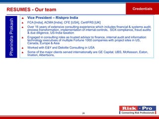 RESUMES - Our team                                                                                   Credentials

                        Vice President – Riskpro India
 Phanindra Prakash

                        FCA [India], ACMA [India], CFE [USA], CertIFRS [UK]
                        Over 16 years of extensive consulting experience which includes financial & systems audit,
                         process transformation, implementation of internal controls, SOX compliance, fraud audits
                         & due diligence, US-India taxation
                        Engaged in consulting roles as trusted advisor to finance, internal audit and information
                         technology executives of multiple Fortune 1000 companies with project sites in US,
                         Canada, Europe & Asia
                        Worked with E&Y and Deloitte Consulting in USA
                        Some of the major clients served internationally are GE Capital, UBS, McKesson, Eaton,
                         Imation, Albertsons,




                                                                26
 