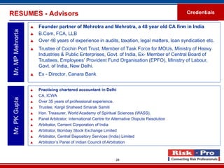 RESUMES - Advisors                                                                                 Credentials

                      Founder partner of Mehrotra and Mehrotra, a 48 year old CA firm in India
 Mr. MP Mehrorta

                      B.Com, FCA, LLB
                      Over 48 years of experience in audits, taxation, legal matters, loan syndication etc.
                      Trustee of Cochin Port Trust, Member of Task Force for MOUs, Ministry of Heavy
                       Industries & Public Enterprises, Govt. of India, Ex- Member of Central Board of
                       Trustees, Employees’ Provident Fund Organisation (EPFO), Ministry of Labour,
                       Govt. of India, New Delhi.
                      Ex - Director, Canara Bank


                      Practicing chartered accountant in Delhi
                      CA, ICWA
 Mr. PK Gupta




                      Over 35 years of professional experience.
                      Trustee, Kargil Shaheed Smarak Samiti
                      Hon. Treasurer, World Academy of Spiritual Sciences (WASS).
                      Panel Arbitrator, International Centre for Alternative Dispute Resolution
                      Arbitrator, Cement Corporation of India
                      Arbitrator, Bombay Stock Exchange Limited
                      Arbitrator, Central Depository Services (India) Limited
                      Arbitrator’s Panel of Indian Council of Arbitration



                                                                   28
 