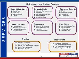 Risk Management Advisory Services

           Basel II/III Advisory               Corporate Risks                            Information Security
              Market Risk                        Enterprise Risk Assessment                IS Audit
              Credit Risk                        Fraud Risk                                Information Security
              Operational Risk                   Risk based Internal Audit                 IT Assurance
              ICAAP                              Operations Risk                           IT Governance
                                                  Forensic services
SERVICES




           Operational Risk                    Governance                                 Other Risks
              Process reviews                    Corporate Governance                      Business/Strategic Risk
              Policy/ Process Review             Business Strategic risk                   Reputation Risk
              Process Improvement                Fraud Risk                                Outsourcing Risk
              Compliance Risk                    Forensic Accounting                       Contractual Risk




                              Training                                              Recruitment
                      Banking – E Learning                                        Virtual Risk Managers
                      Corporate Training                                          Full Time Risk Professionals
                      Regular Risk Management Training                            Part time Risk Professionals
                      Online Training material                                    Risk Managers on call – free
                      Workshops / Events




                                                            3
 