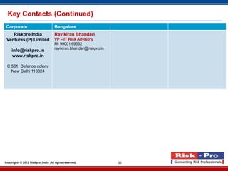 Key Contacts (Continued)
 Corporate                           Bangalore
    Riskpro India                    Ravikiran Bhandari
 Ventures (P) Limited                VP – IT Risk Advisory
                                     M- 99001 69562
                                     ravikiran.bhandari@riskpro.in
     info@riskpro.in
     www.riskpro.in

 C 561, Defence colony
   New Delhi 110024




Copyright- © 2012 Riskpro ,India .All rights reserved.               30
 
